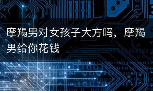 摩羯男对女孩子大方吗，摩羯男给你花钱