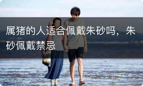 属猪的人适合佩戴朱砂吗，朱砂佩戴禁忌