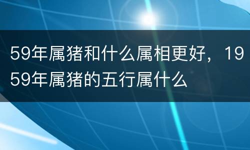 59年属猪和什么属相更好，1959年属猪的五行属什么