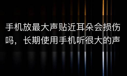 手机放最大声贴近耳朵会损伤吗，长期使用手机听很大的声音，对耳朵有害么