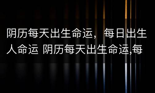 阴历每天出生命运，每日出生人命运 阴历每天出生命运,每日出生人命运好吗
