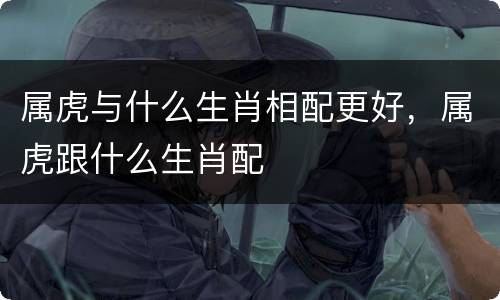属虎与什么生肖相配更好，属虎跟什么生肖配