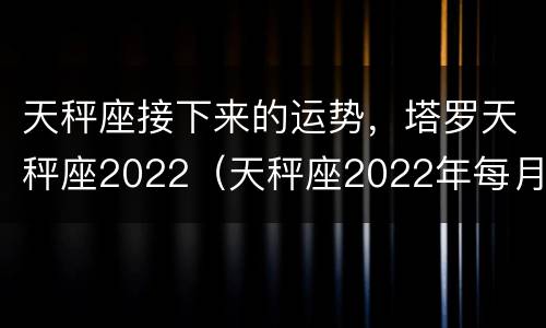 天秤座接下来的运势，塔罗天秤座2022（天秤座2022年每月运势）