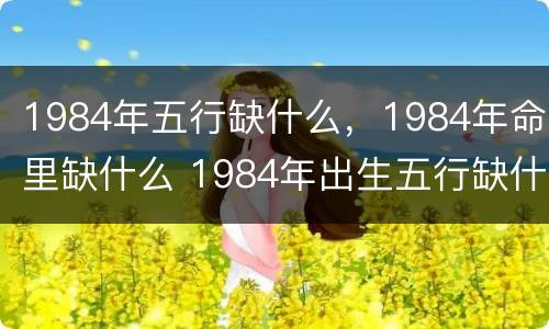 1984年五行缺什么，1984年命里缺什么 1984年出生五行缺什么怎么看