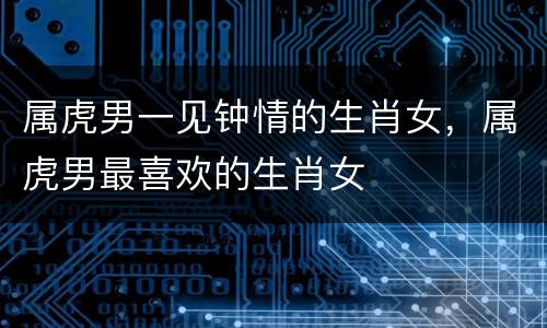 属虎男一见钟情的生肖女，属虎男最喜欢的生肖女