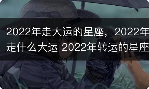 2022年走大运的星座，2022年走什么大运 2022年转运的星座
