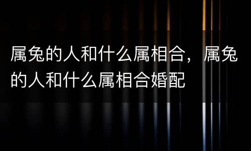 属兔的人和什么属相合，属兔的人和什么属相合婚配