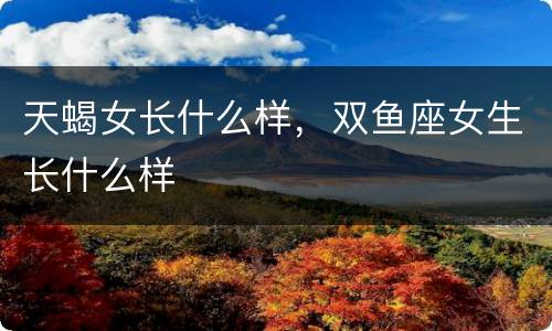 天蝎女长什么样，双鱼座女生长什么样