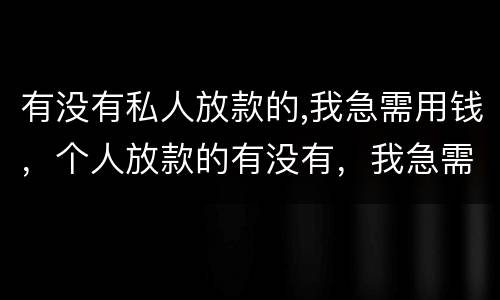 有没有私人放款的,我急需用钱，个人放款的有没有，我急需用钱，征信黑了？