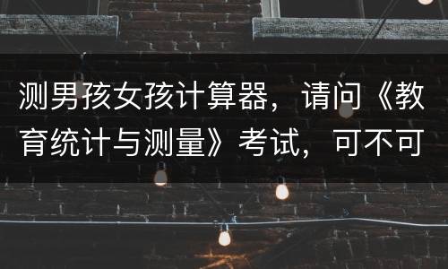 测男孩女孩计算器，请问《教育统计与测量》考试，可不可以带计算器进试室