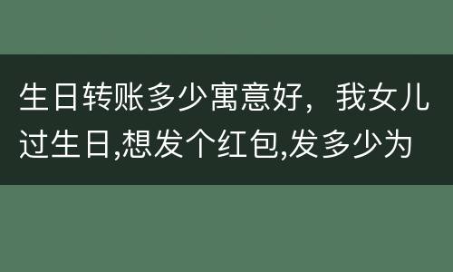 生日转账多少寓意好，我女儿过生日,想发个红包,发多少为好