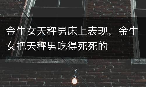 金牛女天秤男床上表现，金牛女把天秤男吃得死死的