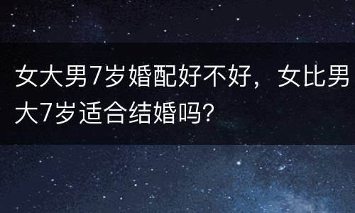 女大男7岁婚配好不好，女比男大7岁适合结婚吗？