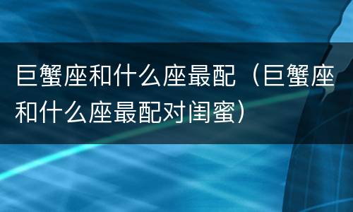 巨蟹座和什么座最配（巨蟹座和什么座最配对闺蜜）