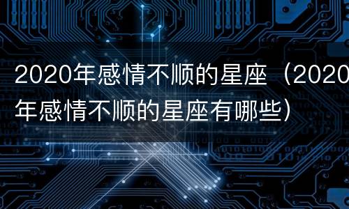 2020年感情不顺的星座（2020年感情不顺的星座有哪些）