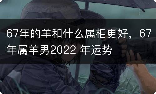 67年的羊和什么属相更好，67年属羊男2022 年运势