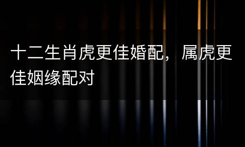 十二生肖虎更佳婚配，属虎更佳姻缘配对