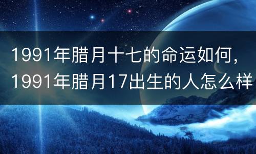 1991年腊月十七的命运如何，1991年腊月17出生的人怎么样