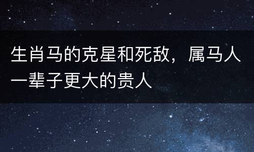 生肖马的克星和死敌，属马人一辈子更大的贵人