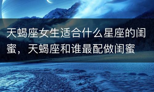 天蝎座女生适合什么星座的闺蜜，天蝎座和谁最配做闺蜜
