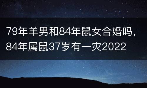 79年羊男和84年鼠女合婚吗，84年属鼠37岁有一灾2022