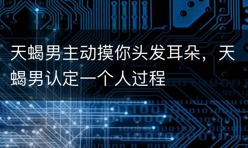 天蝎男主动摸你头发耳朵，天蝎男认定一个人过程
