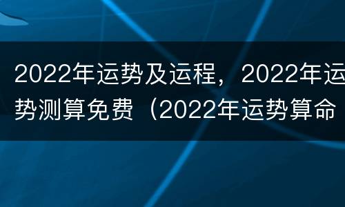 2022年运势及运程，2022年运势测算免费（2022年运势算命）