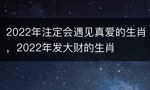 2022年注定会遇见真爱的生肖，2022年发大财的生肖
