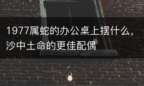 1977属蛇的办公桌上摆什么，沙中土命的更佳配偶