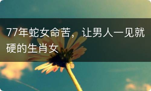 77年蛇女命苦，让男人一见就硬的生肖女