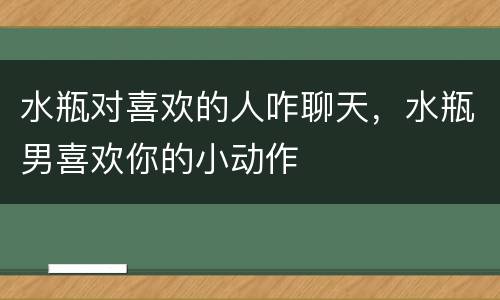 水瓶对喜欢的人咋聊天，水瓶男喜欢你的小动作