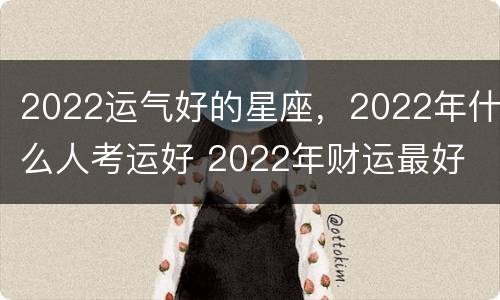 2022运气好的星座，2022年什么人考运好 2022年财运最好