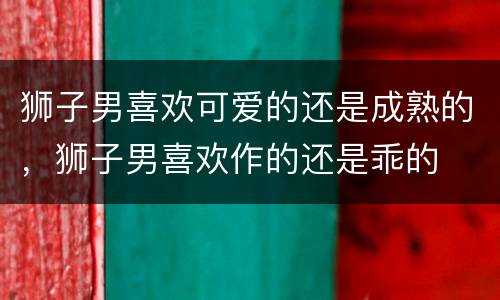 狮子男喜欢可爱的还是成熟的，狮子男喜欢作的还是乖的
