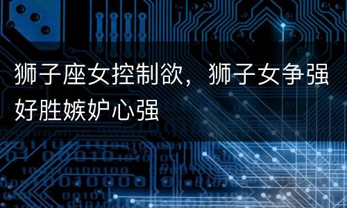 狮子座女控制欲，狮子女争强好胜嫉妒心强