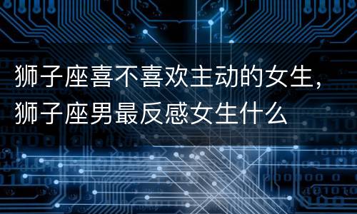 狮子座喜不喜欢主动的女生，狮子座男最反感女生什么