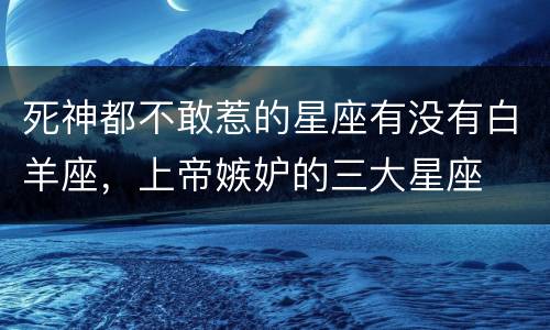 死神都不敢惹的星座有没有白羊座，上帝嫉妒的三大星座