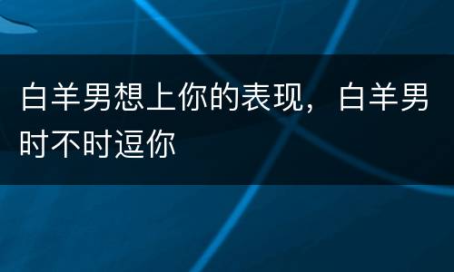 白羊男想上你的表现，白羊男时不时逗你