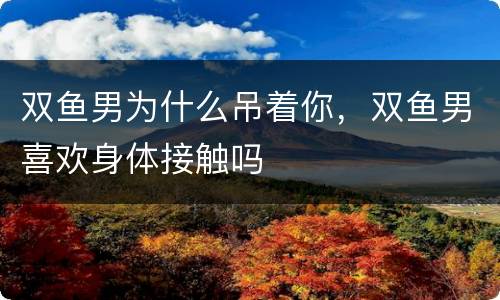 双鱼男为什么吊着你，双鱼男喜欢身体接触吗
