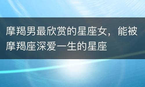 摩羯男最欣赏的星座女，能被摩羯座深爱一生的星座