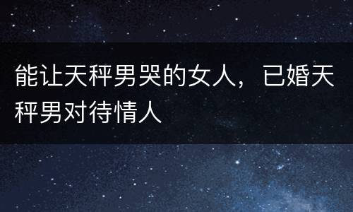 能让天秤男哭的女人，已婚天秤男对待情人