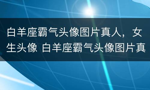 白羊座霸气头像图片真人，女生头像 白羊座霸气头像图片真人,女生头像动漫