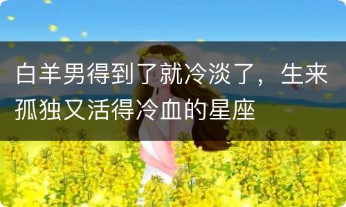 白羊男得到了就冷淡了，生来孤独又活得冷血的星座