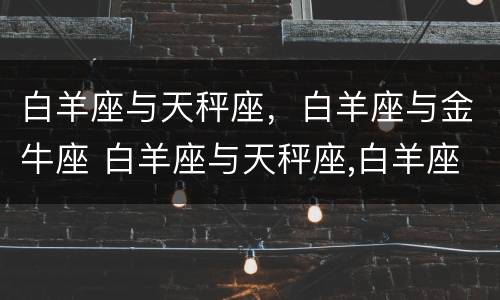 白羊座与天秤座，白羊座与金牛座 白羊座与天秤座,白羊座与金牛座合适吗