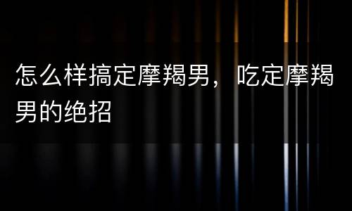 怎么样搞定摩羯男，吃定摩羯男的绝招