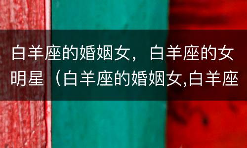 白羊座的婚姻女，白羊座的女明星（白羊座的婚姻女,白羊座的女明星有哪些）