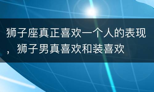 狮子座真正喜欢一个人的表现，狮子男真喜欢和装喜欢