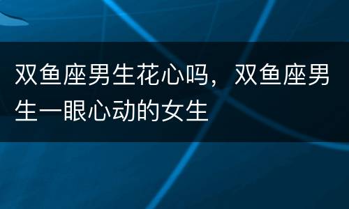 双鱼座男生花心吗，双鱼座男生一眼心动的女生