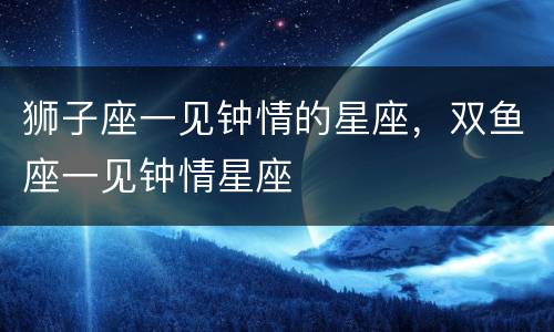 狮子座一见钟情的星座，双鱼座一见钟情星座