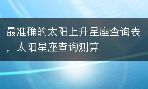 最准确的太阳上升星座查询表，太阳星座查询测算