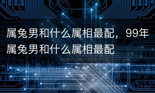 属兔男和什么属相最配，99年属兔男和什么属相最配